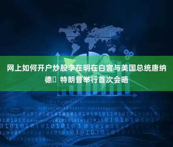 网上如何开户炒股李在明在白宫与美国总统唐纳德・特朗普举行首次会晤
